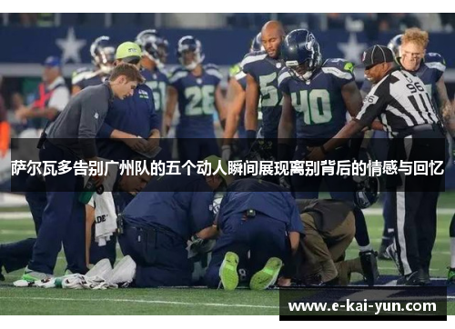 萨尔瓦多告别广州队的五个动人瞬间展现离别背后的情感与回忆