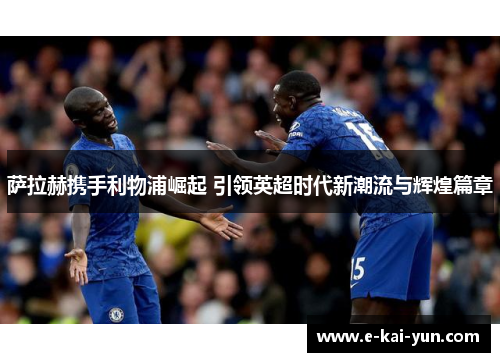 萨拉赫携手利物浦崛起 引领英超时代新潮流与辉煌篇章 萨拉赫携手利物浦崛起 引领英超时代新潮流与辉煌篇章