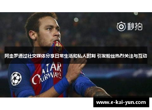 阿圭罗通过社交媒体分享日常生活和私人时刻 引发粉丝热烈关注与互动