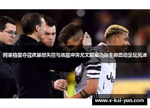阿莱格里夺冠夜暴怒失控与高层冲突尤文解雇功勋主帅震动足坛风波
