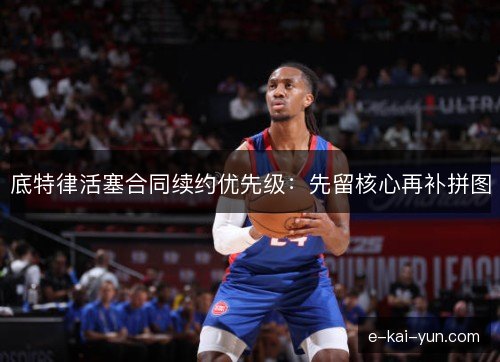 底特律活塞合同续约优先级：先留核心再补拼图